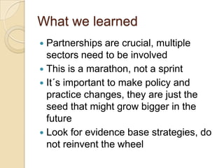 What we learned
 Partnerships are crucial, multiple
  sectors need to be involved
 This is a marathon, not a sprint
 It´s important to make policy and
  practice changes, they are just the
  seed that might grow bigger in the
  future
 Look for evidence base strategies, do
  not reinvent the wheel
 