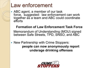 Law enforcement
   ABC agent, a member of our task force,
    suggested: law enforcement can work together as
    a team and ABC could coordinate efforts
     Formation of Law Enforcement Task Force
    Memorandum of Understanding (MOU) signed
    between Safe Streets, TPD, SNSO, and ABC

   New Partnership with Crime Stoppers:
        people can now anonymously report
             underage drinking offenses
 