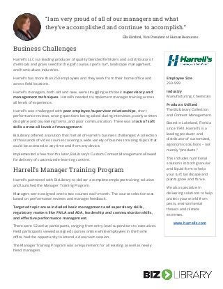 Business Challenges
Harrell’s LLC is a leading producer of quality blended fertilizers and a distributor of
chemicals and grass seed for the golf course, sports turf, landscape management,
and horticulture industries.
Harrell’s has more than 250 employees and they work from their home office and
across field locations.
Harrell’s managers, both old and new, were struggling with basic supervisory and
management techniques. Harrell’s needed to implement manager training across
all levels of experience.
Harrell’s was challenged with poor employee/supervisor relationships, short
performance reviews, wrong questions being asked during interviews, poorly written
discipline and counseling forms, and poor communication. There was a lack of soft
skills across all levels of management.
BizLibrary offered a solution that met all of Harrell’s business challenges: A collection
of thousands of video courses covering a wide variety of business training topics that
could be accessed at any time and from any device.
Implemented a few months later, BizLibrary’s Custom Content Management allowed
for delivery of customized e-learning content.
Harrell’s Manager Training Program
Harrell’s partnered with BizLibrary to deliver a complete employee training solution
and launched the Manager Training Program.
Managers were assigned one to two courses each month. The course selection was
based on performance reviews and manager feedback.
Targeted topic areas included basic management and supervisory skills,
regulatory matters like FMLA and ADA, leadership and communication skills,
and effective performance management.
There were 52 active participants, ranging from entry level supervisors to executives.
Field participants viewed assigned courses online while employees in the home
office had the opportunity to attend a classroom session.
The Manager Training Program was a requirement for all existing as well as newly
hired managers.
“I am very proud of all of our managers and what
they’ve accomplished and continue to accomplish.”
Ella Kimbrel, Vice President of Human Resources
Kathleen Haggerty, Training and Development Manager, Thomas Cuisine
Management
Employee Size
250-999
Industry
Manufacturing, Chemicals
Products Utilized
The BizLibrary Collection
and Content Management.
Based in Lakeland, Florida
since 1941, Harrell’s is a
leading producer and
distributor of customized,
agronomic solutions – not
merely “products.”
This includes nutritional
solutions in both granular
and liquid form to help
your turf, landscape and
plants grow and thrive.
We also specialize in
delivering solutions to help
protect your world from
pests, environmental
threats and climate
extremes.
www.harrells.com
 