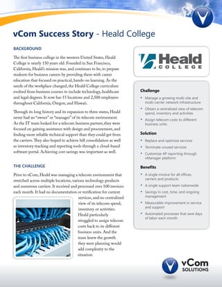 vCom Success Story - Heald College
BACKGROUND

The first business college in the western United States, Heald
College is nearly 150 years old. Founded in San Francisco,
California, Heald’s mission was, and continues to be, to prepare
students for business careers by providing them with career
education that focused on practical, hands-on learning. As the
needs of the workplace changed, the Heald College curriculum
evolved from business courses to include technology, healthcare         Challenge
and legal degrees. It now has 15 locations and 2,500 employees          •	   Manage a growing multi-site and
throughout California, Oregon, and Hawaii.                                   multi-carrier network infrastructure
                                                                        •	   Obtain a centralized view of telecom
Through its long history and its expansion to three states, Heald            spend, inventory and activities
never had an “owner” or “manager” of its telecom environment.
                                                                        •	   Assign telecom costs to different
As the IT team looked for a telecom business partner, they were              business units
focused on gaining assistance with design and procurement, and
finding more reliable technical support than they could get from        Solution
the carriers. They also hoped to achieve bill consolidation as well     •	   Replace and optimize services
as inventory tracking and reporting tools through a cloud-based         •	   Terminate unused services
software portal. Achieving cost savings was important as well.          •	   Customize AP reporting through
                                                                             vManager platform

THE CHALLENGE                                                           Benefits
Prior to vCom, Heald was managing a telecom environment that            •	   A single invoice for all offices,
stretched across multiple locations, various technology products             carriers and products

and numerous carriers. It received and processed over 100 invoices      •	   A single support team nationwide
each month. It had no documentation or verification for current         •	   Savings in cost, time, and ongoing
                                         services, and no centralized        management
                                         view of its telecom spend,     •	   Measurable improvement in service
                                                                             and support
                                         inventory or activities.
                                        Heald particularly              •	   Automated processes that save days
                                                                             of labor each month
                                        struggled to assign telecom
                                        costs back to its different
                                        business units. And the
                                        team knew the growth
                                        they were planning would
                                        add complexity to the
                                        situation.
 