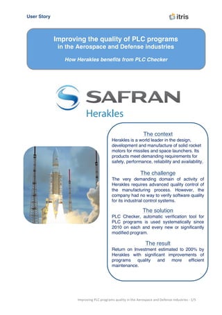 User Story	
   	
  	
  	
  	
  	
  	
  	
  	
  	
  	
  	
  	
  	
  	
  	
  	
  	
  	
  	
  	
  	
  	
  	
  	
  	
  	
  	
  	
  	
  	
  	
  	
  	
  	
  	
  	
  	
  	
  	
  	
  	
  	
  	
  	
  	
  	
  	
  	
  	
  	
  	
  	
  	
  	
  	
  	
  	
  
	
  
Improving	
  PLC	
  programs	
  quality	
  in	
  the	
  Aerospace	
  and	
  Defense	
  industries	
  -­‐	
  1/5	
  
	
  
	
  
The context
Herakles is a world leader in the design,
development and manufacture of solid rocket
motors for missiles and space launchers. Its
products meet demanding requirements for
safety, performance, reliability and availability.
The challenge
The very demanding domain of activity of
Herakles requires advanced quality control of
the manufacturing process. However, the
company had no way to verify software quality
for its industrial control systems.
The solution
PLC Checker, automatic verification tool for
PLC programs is used systematically since
2010 on each and every new or significantly
modified program.
The result
Return on Investment estimated to 200% by
Herakles with significant improvements of
programs quality and more efficient
maintenance.
Improving the quality of PLC programs
in the Aerospace and Defense industries
How Herakles benefits from PLC Checker
 