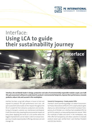 Interface:
Using LCA to guide
their sustainability journey




Interface, the worldwide leader in design, production and sales of environmentally responsible modular carpet, uses GaBi
life cycle assessment software to understand its products’ environmental footprints, improve their performance, innovate
products, reduce risks and succeed in the marketplace.

Interface has been using GaBi software in-house to track and        Commit to Transparency – Create product EPDs
improve its products’ life cycle performance since 2001. Life       Interface’s recent pioneering pledge is to obtain Environmen-
cycle assessment (LCA) studies all the impacts throughout the       tal Product Declarations (EPDs) for all its carpet products glob-
life of a carpet tile from extraction, production and manufac-      ally by 2012, demonstrating its commitment to product trans-
turing, to transport, customer use, maintenance and disposal.       parency. As of October 2011, Interface had completed EPDs for
It tells the entire story, revealing the environmental impacts at   90 % of its products, as measured by production volume. “With
every phase. Applying the results of a LCA clarifies where the      the multitude of labels and claims in the marketplace, only
biggest improvements can be made in order to increase trans-        EPDs offer full transparency and allow customers to evaluate
parency, innovate, expand product offerings, decrease cost and      products based upon verified facts”, said Interface President
manage risk.                                                        and CEO, Dan Hendrix.
 