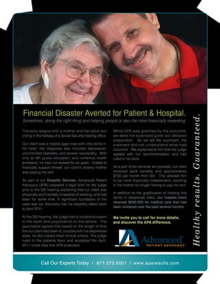 Financial Disaster Averted for Patient & Hospital.
Sometimes, doing the right thing and helping people is also the most financially rewarding.

The story begins with a mother and her adult son             While APA was gratified by the outcome,
crying in the hallway of a Social Security hearing office.   we were not surprised given our detailed
                                                             preparation. As we left the courtroom, the
Our client was a middle aged man with nine stints in         claimant did not understand what had
his heart. His diagnosis also included depression,           occurred. We explained to him that the judge
uncontrolled diabetes, and severe neuropathy. With           agreed with our recommendation and had
only an 8th grade education, and numerous health             ruled in his favor.
problems, he had not worked for six years. Unable to
financially support himself, our client’s elderly mother     As a part of the services we provided, our client
was paying his rent.                                         received back benefits and approximately
                                                             $700 per month from SSI. This allowed him
As part of our Disability Services, Advanced Patient         to be more financially independent, resulting
Advocacy (APA) prepared a legal brief for the judge          in his mother no longer having to pay his rent.
prior to the SSI hearing explaining that our client was
physically and mentally incapable of working, and had        In addition to the gratification of helping this
been for some time. A significant foundation of the          family in desperate need, our hospital client
                                                             received $500,000 for medical care that had
case was our discovery that his disability dated back
                                                             been rendered over the past several months.
to April 2011.

At the SSI hearing, the judge had a vocational expert        We invite you to call for more details,
in the room and psychiatrist on the phone. The               and discover the APA difference.
psychiatrist agreed that based on the length of time
the our client had been ill, coupled with his depressed
state, he did indeed meet clinical criteria. The judge
ruled in the patients favor and accepted the April,
2011 onset date that APA proposed.




            Call Our Experts Today | 877.272.6001 | www.aparesults.com
 