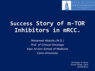 Success Story of m-TOR
Inhibitors in mRCC.
Mohamed Abdulla (M.D.)
Prof. of Clinical Oncology
Kasr Al-Aini School of Medicine
Cairo University
Oncology in Focus
Grand Hyatt, Cairo
16/05/2013
 