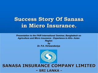 Success Story Of Sanasa
in Micro Insurance.
SANASA INSURANCE COMPANY LIMITED
- SRI LANKA -
Presentation to the FAIR International Seminar, Bangladesh on
Agriculture and Micro insurance : Experience in Afro- Asian
Region
by
Dr. P.A. Kiriwandeniya
 
