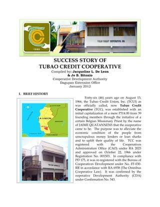 SUCCESS STORY OF
           TUBAO CREDIT COOPERATIVE
                   Compiled by: Jacqueline L. De Leon
                             & Jo B. Bitonio
                    Cooperative Development Authority
                        Dagupan Extension Office
                              January 2012

I. BRIEF HISTORY
                                         Forty-six (46) years ago on August 13,
                                 1966, the Tubao Credit Union, Inc. (TCUI) as
                                 was officially called, now Tubao Credit
                                 Cooperative (TCC), was established with an
                                 initial capitalization of a mere P314.00 from 39
                                 founding members through the initiative of a
                                 certain Belgian Missionary Priest by the name
                                 of JAIME QUATANNENS that the cooperative
                                 came to be. The purpose was to alleviate the
                                 economic condition of the people from
                                 unscrupulous money lenders or loan sharks
                                 and to uplift their quality of life. TCC was
                                 registered       with       the    Cooperatives
                                 Administration Office (CAO) under RA 2023
                                 and approved on October 22, 1966 under
                                 Registration No. 001503. In compliance with
                                 PD 175, it was re-registered with the Bureau of
                                 Cooperatives Development under No. FF-030-
                                 RR in accordance with RA 6938 (The Omnibus
                                 Cooperative Law). It was confirmed by the
                                 ooperative Development Authority (CDA)
                                 under Confirmation No. 543.
 