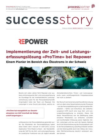 Implementierung der Zeit- und Leistungs-
erfassungslösung «ProTime» bei Repower
Einem Pionier im Bereich des Ökostroms in der Schweiz
Bereits seit vielen Jahren führt Repower eine sau-
bere und konsequente Zeit- und Leistungserfassung
als Grundlage für die innerbetriebliche Leistungs-
verrechnung sowie für die Personalzeitwirtschaft.
Ursprünglich hatte das Team von Repower ihre
Leistungen in einer Excel-Liste erfasst, welche an-
Zeitsaldenübersichten, Ferien- und Leistungsrap-
porte sowie workflowgestützte Freigabeprozesse
war nicht zu denken!
DerWunschnacheinerbenutzerfreundlichenLösung
und vor allem einer Dezentralisierung des Prozesses
– von der Personalabteilung hin zu den einzelnen Mit-
arbeitern – führte zum Entschluss, das Zeiterfas-
sungstool CATS durch eine neue Zeit- und Leis-
tungserfassungslösung zu ersetzen. Klares Ziel
dieser Neueinführung war die Befähigung jedes
einzelnen Mitarbeiters zur einfachen, schnellen
und komfortablen Erfassung seiner täglichen Zei-
ten, Leistungen und neu auch der Spesen. Bedingt
durch die Dezentralisierung des Prozessablaufs soll-
te die Personalabteilung zukünftig entlastet werden
und die Datenqualität durch den Abbau der manu-
ellen Mehrfacherfassung deutlich verbessert wer-
den können.
«ProTime hat massgeblich zur Gesamt-
akzeptanz von SAP innerhalb der Beleg-
schaft beigetragen.»
schliessend an die Personalabteilung gesendet wur-
de. Die Mitarbeiter der Personalabteilung haben
diese Daten dann manuell im SAP-CATS («Cross
Application Time Sheet») erfasst – der Standardlö-
sung der SAP für die Zeit- und Leistungserfassung.
An zusätzliche Funktionen wie z.B. täglich aktuelle
Änderung vorbehalten. 06/2014, Version 1.0 | © Process Partner AG
Process Partner AG|Bionstrasse 5 |CH-9015 St.Gallen
fon 41 (0) 71 314 07 07 | fax -41 (0) 71 314 07 08 | info@processpartner.ch | www.processpartner.ch
Ein Unternehmen der All for One Steeb Gruppe
 