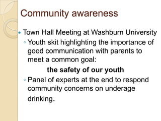 Community awareness
   Town Hall Meeting at Washburn University
    ◦ Youth skit highlighting the importance of
      good communication with parents to
      meet a common goal:
             the safety of our youth
    ◦ Panel of experts at the end to respond
      community concerns on underage
      drinking.
 