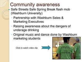 Community awareness
   Safe Streets Safe Spring Break flash mob
    (Washburn University)
    ◦ Partnership with Washburn Sales &
      Marketing Executives
    ◦ Raising awareness about the dangers of
      underage drinking
    ◦ Original music and dance done by Washburn
      marketing students

       Click to watch video clip
 