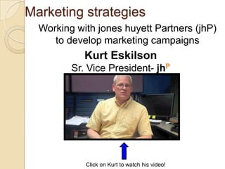 Marketing strategies
  Working with jones huyett Partners (jhP)
     to develop marketing campaigns
            Kurt Eskilson
         Sr. Vice President- jhP




            Click on Kurt to watch his video!
 