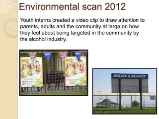 Environmental scan 2012
Youth interns created a video clip to draw attention to
parents, adults and the community at large on how
they feel about being targeted in the community by
the alcohol industry.
 