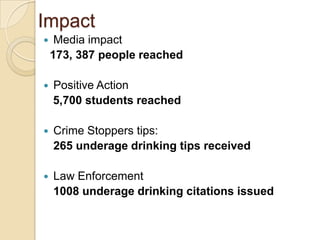 Impact
    Media impact
    173, 387 people reached

   Positive Action
    5,700 students reached

   Crime Stoppers tips:
    265 underage drinking tips received

   Law Enforcement
    1008 underage drinking citations issued
 