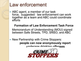 Law enforcement
   ABC agent, a member of our task force,
    suggested: law enforcement can work together as
    a team and ABC could coordinate efforts
     Formation of Law Enforcement Task Force
    Memorandum of Understanding (MOU) signed
    between Safe Streets, TPD, SNSO, and ABC

   New Partnership with Crime Stoppers:
        people can now anonymously report
             underage drinking offenses
 