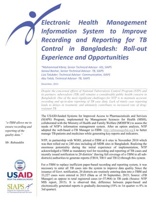 Electronic Health Management
Information System to Improve
Recording and Reporting for TB
Control in Bangladesh: Roll-out
Experience and Opportunities
*Mohammad Kibria; Senior Technical Advisor- HIS, SIAPS
Sanaul Bashar, Senior Technical Advisor- TB, SIAPS
Liza Talukder; Technical Advisor- Communication, SIAPS
Abu Taleb, Technical Advisor- TB, SIAPS
December, 2015
Despite the concerned efforts of National Tuberculosis Control Program (NTP) and
its partners, tuberculosis (TB) still remains a considerable public health concern in
Bangladesh. One of the most significant challenges for NTP is to maintain accurate
recording and up-to-date reporting of TB case data. Lack of timely case reporting
leads to delays in treatment, and ultimately contributes to increased rate of drug-
resistant TB.
The USAID-funded Systems for Improved Access to Pharmaceuticals and Services
(SIAPS) Program, implemented by Management Sciences for Health (MSH),
collaborated with the Ministry of Health and Family Welfare (MOHFW) to assess the
needs of NTP’s information management system. After an option analysis, NTP
adopted the web-based e-TB Manager (e-TBM- http://etbmanagerbd.org/) to better
manage TB patients and medicines while generating key reports and indicators.
NTP, in partnership with WHO, piloted e-TBM at 6 sites in November 2010 which
was then rolled out to 240 sites including all MDR sites in Bangladesh. Realizing the
enormous potentiality during the initial experience of implementation, NTP
acknowledged e-TBM as mandatory tool for recording and reporting of TB cases and
recently issued notification to 20 districts’ (having full coverage of e-TBM in all sub-
districts) authorities to generate reports (TB10, TB11 and TB12) through this system.
For e-TBM to replace inefficient paper-based recording and reporting system, it was
necessary to enter all TB cases into the system to improve data quality. Since the
issuance of Govt. notification, 20 districts are routinely entering data into e-TBM and
33,227 cases were entered in 2015 (Data as of 30 September, 2015; Source: eTB
Manager) as oppose to total registered cases (n=37,968) in TB cards (Source: NTP
MIS report, 2015). It is observed that, difference between paper-based and
electronically generated reports is gradually decreasing (18% in 1st quarter vs 8% in
3rd quarter).
“e-TBM allows me to
ensure recording and
reporting of the
quality data.”
Mr. Bahauddin
 