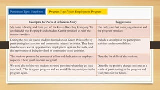 Program Type: Laid Off Worker 
Suggestions Examples for Parts of a Success Story 
Use only your first name. You can include a 
description of your background or 
challenge. 
I received a Medical Administrative Assistant AAS 5 years ago. Once I 
completed this program I began doing medical transcription work at 
home until I was laid off in 2012. 
Describe what were you trying to achieve. After being laid off, I decided to stay in the Health Science field but I 
knew that I needed to update my skills. I decided to become a Registered 
Health Information Technician (RHIT). 
Describe how the program was able to help 
you achieve your goals. 
There was no way that I was able to afford to update my skills on my 
own. Thanks to WIA, I was able to achieve this goal. I completed the 
Health Information Management AAS and now I am gainfully 
employed, using my training and enjoying my job. 
Describe the positive change in your life as 
a result of participating in the program and 
your plans for the future. 
Having job security is an added bonus. I've always been able to find a job 
but now I can say I have a career. With this career comes many options. 
Participant Type: Individual 
 