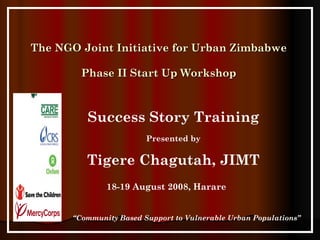 The NGO Joint Initiative for Urban Zimbabwe Phase II Start Up Workshop 18-19 August 2008, Harare “ Community Based Support to Vulnerable Urban Populations” Success Story Training Presented by Tigere Chagutah, JIMT 