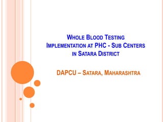 WHOLE BLOOD TESTING
IMPLEMENTATION AT PHC - SUB CENTERS
         IN SATARA DISTRICT


   DAPCU – SATARA, MAHARASHTRA
 
