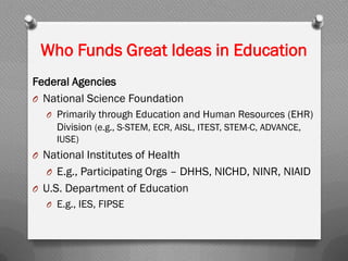 Who Funds Great Ideas in Education
Federal Agencies
O National Science Foundation
O Primarily through Education and Human Resources (EHR)
Division (e.g., S-STEM, ECR, AISL, ITEST, STEM-C, ADVANCE,
IUSE)
O National Institutes of Health
O E.g., Participating Orgs – DHHS, NICHD, NINR, NIAID
O U.S. Department of Education
O E.g., IES, FIPSE
 
