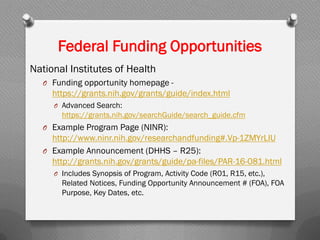 National Institutes of Health
O Funding opportunity homepage -
https://grants.nih.gov/grants/guide/index.html
O Advanced Search:
https://grants.nih.gov/searchGuide/search_guide.cfm
O Example Program Page (NINR):
http://www.ninr.nih.gov/researchandfunding#.Vp-1ZMYrLIU
O Example Announcement (DHHS – R25):
http://grants.nih.gov/grants/guide/pa-files/PAR-16-081.html
O Includes Synopsis of Program, Activity Code (R01, R15, etc.),
Related Notices, Funding Opportunity Announcement # (FOA), FOA
Purpose, Key Dates, etc.
Federal Funding Opportunities
 