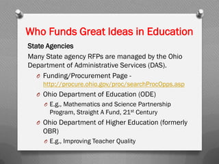 Who Funds Great Ideas in Education
State Agencies
Many State agency RFPs are managed by the Ohio
Department of Administrative Services (DAS).
O Funding/Procurement Page -
http://procure.ohio.gov/proc/searchProcOpps.asp
O Ohio Department of Education (ODE)
O E.g., Mathematics and Science Partnership
Program, Straight A Fund, 21st Century
O Ohio Department of Higher Education (formerly
OBR)
O E.g., Improving Teacher Quality
 