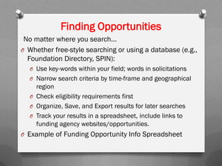 Finding Opportunities
No matter where you search...
O Whether free-style searching or using a database (e.g.,
Foundation Directory, SPIN):
O Use key-words within your field; words in solicitations
O Narrow search criteria by time-frame and geographical
region
O Check eligibility requirements first
O Organize, Save, and Export results for later searches
O Track your results in a spreadsheet, include links to
funding agency websites/opportunities.
O Example of Funding Opportunity Info Spreadsheet
 