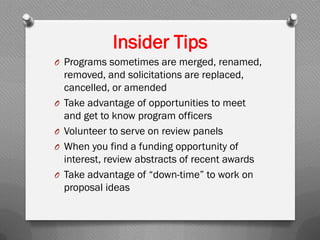 Insider Tips
O Programs sometimes are merged, renamed,
removed, and solicitations are replaced,
cancelled, or amended
O Take advantage of opportunities to meet
and get to know program officers
O Volunteer to serve on review panels
O When you find a funding opportunity of
interest, review abstracts of recent awards
O Take advantage of “down-time” to work on
proposal ideas
 