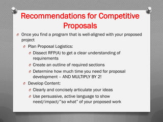 Recommendations for Competitive
Proposals
O Once you find a program that is well-aligned with your proposed
project
O Plan Proposal Logistics:
O Dissect RFP(A) to get a clear understanding of
requirements
O Create an outline of required sections
O Determine how much time you need for proposal
development – AND MULTIPLY BY 2!
O Develop Content:
O Clearly and concisely articulate your ideas
O Use persuasive, active language to show
need/impact/”so what” of your proposed work
 