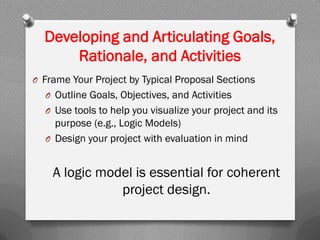 Developing and Articulating Goals,
Rationale, and Activities
O Frame Your Project by Typical Proposal Sections
O Outline Goals, Objectives, and Activities
O Use tools to help you visualize your project and its
purpose (e.g., Logic Models)
O Design your project with evaluation in mind
A logic model is essential for coherent
project design.
 