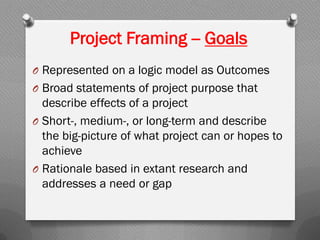 Project Framing -- Goals
O Represented on a logic model as Outcomes
O Broad statements of project purpose that
describe effects of a project
O Short-, medium-, or long-term and describe
the big-picture of what project can or hopes to
achieve
O Rationale based in extant research and
addresses a need or gap
 