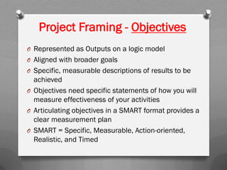 Project Framing - Objectives
O Represented as Outputs on a logic model
O Aligned with broader goals
O Specific, measurable descriptions of results to be
achieved
O Objectives need specific statements of how you will
measure effectiveness of your activities
O Articulating objectives in a SMART format provides a
clear measurement plan
O SMART = Specific, Measurable, Action-oriented,
Realistic, and Timed
 