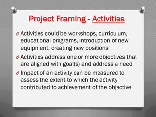 Project Framing - Activities
O Activities could be workshops, curriculum,
educational programs, introduction of new
equipment, creating new positions
O Activities address one or more objectives that
are aligned with goal(s) and address a need
O Impact of an activity can be measured to
assess the extent to which the activity
contributed to achievement of the objective
 