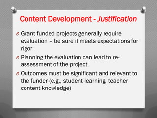 Content Development - Justification
O Grant funded projects generally require
evaluation – be sure it meets expectations for
rigor
O Planning the evaluation can lead to re-
assessment of the project
O Outcomes must be significant and relevant to
the funder (e.g., student learning, teacher
content knowledge)
 