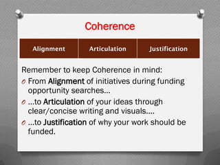 Coherence
Alignment Articulation Justification
Remember to keep Coherence in mind:
O From Alignment of initiatives during funding
opportunity searches…
O …to Articulation of your ideas through
clear/concise writing and visuals....
O …to Justification of why your work should be
funded.
 