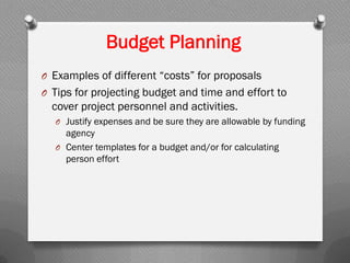 Budget Planning
O Examples of different “costs” for proposals
O Tips for projecting budget and time and effort to
cover project personnel and activities.
O Justify expenses and be sure they are allowable by funding
agency
O Center templates for a budget and/or for calculating
person effort
 