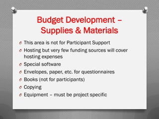 O This area is not for Participant Support
O Hosting but very few funding sources will cover
hosting expenses
O Special software
O Envelopes, paper, etc. for questionnaires
O Books (not for participants)
O Copying
O Equipment – must be project specific
Budget Development –
Supplies & Materials
 
