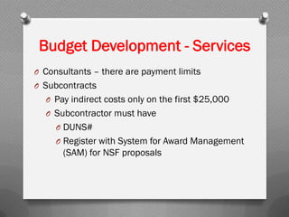 O Consultants – there are payment limits
O Subcontracts
O Pay indirect costs only on the first $25,000
O Subcontractor must have
O DUNS#
O Register with System for Award Management
(SAM) for NSF proposals
Budget Development - Services
 
