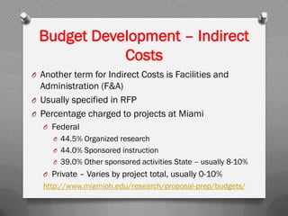 O Another term for Indirect Costs is Facilities and
Administration (F&A)
O Usually specified in RFP
O Percentage charged to projects at Miami
O Federal
O 44.5% Organized research
O 44.0% Sponsored instruction
O 39.0% Other sponsored activities State – usually 8-10%
O Private – Varies by project total, usually 0-10%
http://www.miamioh.edu/research/proposal-prep/budgets/
Budget Development – Indirect
Costs
 