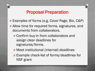 Proposal Preparation
O Examples of forms (e.g, Cover Page, Bio, C&P)
O Allow time for required forms, signatures, and
documents from collaborators.
O Confirm buy-in from collaborators and
assign clear deadlines for
signatures/forms.
O Meet institutional (internal) deadlines
O Example check-list of forms/deadlines for
NSF grant
 