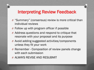 Interpreting Review Feedback
O “Summary” (consensus) review is more critical than
individual reviews
O Follow up with program officer if possible
O Address questions and respond to critique that
resonate with your proposal and its purpose
O Avoid adding suggested activities/components
unless they fit your work
O Remember - Composition of review panels change
with each submission
O ALWAYS REVISE AND RESUBMIT
 