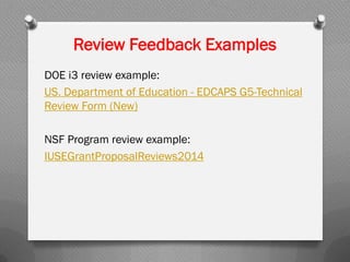 Review Feedback Examples
DOE i3 review example:
US. Department of Education - EDCAPS G5-Technical
Review Form (New)
NSF Program review example:
IUSEGrantProposalReviews2014
 