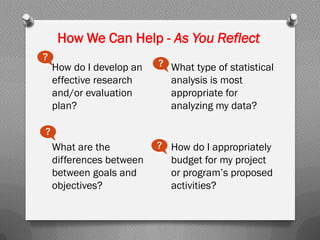 How We Can Help - As You Reflect
How do I develop an
effective research
and/or evaluation
plan?
What are the
differences between
between goals and
objectives?
What type of statistical
analysis is most
appropriate for
analyzing my data?
How do I appropriately
budget for my project
or program’s proposed
activities?
?
?
?
?
 