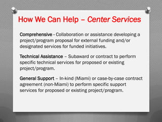 How We Can Help – Center Services
Comprehensive - Collaboration or assistance developing a
project/program proposal for external funding and/or
designated services for funded initiatives.
Technical Assistance – Subaward or contract to perform
specific technical services for proposed or existing
project/program.
General Support – In-kind (Miami) or case-by-case contract
agreement (non-Miami) to perform specific support
services for proposed or existing project/program.
 