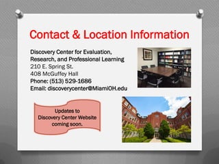 Contact & Location Information
Discovery Center for Evaluation,
Research, and Professional Learning
210 E. Spring St.
408 McGuffey Hall
Phone: (513) 529-1686
Email: discoverycenter@MiamiOH.edu
Updates to
Discovery Center Website
coming soon.
 
