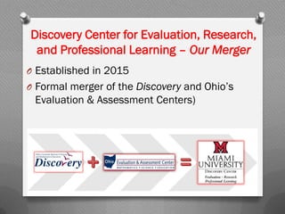 Discovery Center for Evaluation, Research,
and Professional Learning – Our Merger
O Established in 2015
O Formal merger of the Discovery and Ohio’s
Evaluation & Assessment Centers)
 