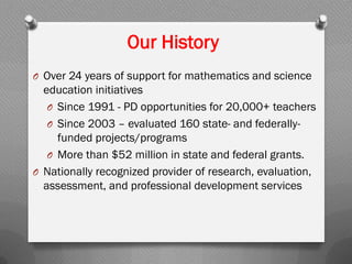Our History
O Over 24 years of support for mathematics and science
education initiatives
O Since 1991 - PD opportunities for 20,000+ teachers
O Since 2003 – evaluated 160 state- and federally-
funded projects/programs
O More than $52 million in state and federal grants.
O Nationally recognized provider of research, evaluation,
assessment, and professional development services
 