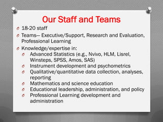 Our Staff and Teams
O 18-20 staff
O Teams— Executive/Support, Research and Evaluation,
Professional Learning
O Knowledge/expertise in:
O Advanced Statistics (e.g., Nvivo, HLM, Lisrel,
Winsteps, SPSS, Amos, SAS)
O Instrument development and psychometrics
O Qualitative/quantitative data collection, analyses,
reporting
O Mathematics and science education
O Educational leadership, administration, and policy
O Professional Learning development and
administration
 