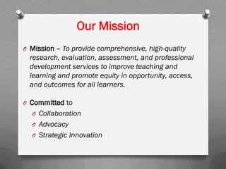 Our Mission
O Mission – To provide comprehensive, high-quality
research, evaluation, assessment, and professional
development services to improve teaching and
learning and promote equity in opportunity, access,
and outcomes for all learners.
O Committed to
O Collaboration
O Advocacy
O Strategic Innovation
 
