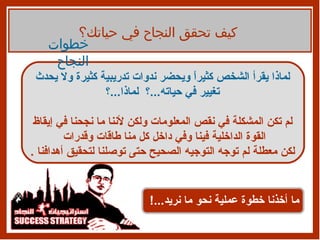 كيف تحقق النجاح في حياتك؟ لماذا يقرأ الشخص   كثيراً ويحضر ندوات تدريبية كثيرة ولا يحدث تغيير في حياته ... ؟  لماذا ... ؟ لم تكن المشكلة في نقص المعلومات ولكن لأننا ما نجحنا في إيقاظ القوة الداخلية فينا وفي داخل كل منا طاقات وقدرات  لكن معطلة لم توجه التوجيه الصحيح حتى توصلنا لتحقيق أهدافنا  . ما أخذنا خطوة عملية نحو ما نريد ...! خطوات النجاح 