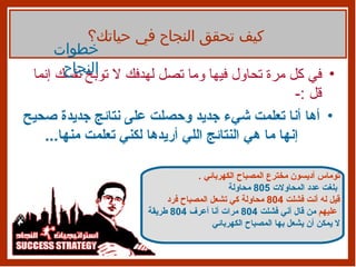 في كل مرة تحاول فيها وما تصل لهدفك لا توبخ نفسك إنما قل  :- أها أنا تعلمت شيء جديد وحصلت على نتائج جديدة صحيح إنها ما هي النتائج اللي أريدها لكني تعلمت منها ... كيف تحقق النجاح في حياتك؟ خطوات النجاح توماس أديسون مخترع المصباح الكهربائي  .   بلغت عدد المحاولات  805  محاولة قيل له أنت فشلت  804  محاولة كي تشعل المصباح فرد عليهم   من قال أني فشلت  804  مرات أنا أعرف  804  طريقة   لا يمكن أن يشعل بها المصباح الكهربائي 