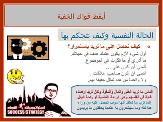 أيقظ قواك الخفية الحالة النفسية وكيف نتحكم بها كيف تحصل على ما تريد باستمرار؟ أول شيء لازم يكون عندك هدف في حياتك . ما أدري أو ما فكرت في الموضوع . أتمنى أن أكون غني  ... أتمنى أن أكون صاحب علاقات ... ولا واحدة من هذه تمثل حقيقة لهم . الناس ما تريد الغنى والمال والنفوذ ولكن تريد إرضاء غاية في أنفسهم وهي الراحة النفسية أو راحة البال . إنما تريد ما تعتقد أنها سوف تحصل عليه من وراء هذا كله وما سيشعرون به عندما يحققون ما يريدون 